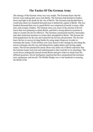 The Tactics Of The German Army
The strategy of the German Army was very simple. The Germans knew that the
Soviets were making their move into Berlin. The Germans had decided to bunker
down and fight to the death for the city of Berlin. The Germans had decided that it
would take about two hundred thousand men to defend the capital of Berlin. The two
hundred thousand that were to guard Berlin was comprised of mostly women, older
men, and younger children. The German army was aware of the amount of Soviet
forces that were planning to attack Berlin, and built a strong defensive position in
order to counter the Soviet offensive. The Germans constructed trenches, barricades,
and other protection measures to ensure their stronghold in Berlin. This became the
final preparations for the city and waited for the Soviets advancement. The Soviets
knew the key to success in large battles by using major firepower in order to
eliminate the enemy. Field Artillery was a key factor in this strategy by providing the
massive barrages into the city and taking down supply planes and closing supply
routes. The Soviets planned the attack about sixty miles out of Berlin and knew that
the German troops were hurt and undermanned so they used this to its advantage. The
soviet forces strategically placed around Berlin and gave orders to attack from the
different positions. Soviet intelligence reported that they outnumbered the Germans
men, equipment, and aircraft. The Moltke Bridge was a vital landmark in ensuring
the defeat of the
 