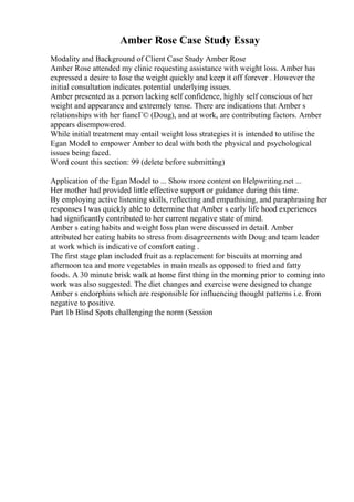 Amber Rose Case Study Essay
Modality and Background of Client Case Study Amber Rose
Amber Rose attended my clinic requesting assistance with weight loss. Amber has
expressed a desire to lose the weight quickly and keep it off forever . However the
initial consultation indicates potential underlying issues.
Amber presented as a person lacking self confidence, highly self conscious of her
weight and appearance and extremely tense. There are indications that Amber s
relationships with her fiancГ© (Doug), and at work, are contributing factors. Amber
appears disempowered.
While initial treatment may entail weight loss strategies it is intended to utilise the
Egan Model to empower Amber to deal with both the physical and psychological
issues being faced.
Word count this section: 99 (delete before submitting)
Application of the Egan Model to ... Show more content on Helpwriting.net ...
Her mother had provided little effective support or guidance during this time.
By employing active listening skills, reflecting and empathising, and paraphrasing her
responses I was quickly able to determine that Amber s early life hood experiences
had significantly contributed to her current negative state of mind.
Amber s eating habits and weight loss plan were discussed in detail. Amber
attributed her eating habits to stress from disagreements with Doug and team leader
at work which is indicative of comfort eating .
The first stage plan included fruit as a replacement for biscuits at morning and
afternoon tea and more vegetables in main meals as opposed to fried and fatty
foods. A 30 minute brisk walk at home first thing in the morning prior to coming into
work was also suggested. The diet changes and exercise were designed to change
Amber s endorphins which are responsible for influencing thought patterns i.e. from
negative to positive.
Part 1b Blind Spots challenging the norm (Session
 