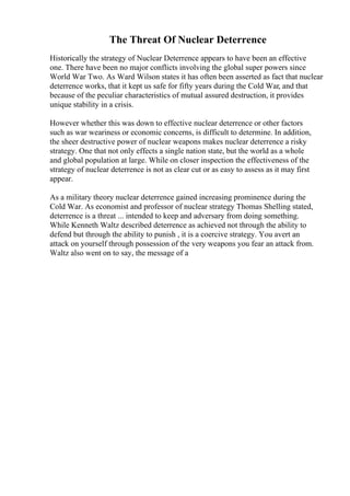 The Threat Of Nuclear Deterrence
Historically the strategy of Nuclear Deterrence appears to have been an effective
one. There have been no major conflicts involving the global super powers since
World War Two. As Ward Wilson states it has often been asserted as fact that nuclear
deterrence works, that it kept us safe for fifty years during the Cold War, and that
because of the peculiar characteristics of mutual assured destruction, it provides
unique stability in a crisis.
However whether this was down to effective nuclear deterrence or other factors
such as war weariness or economic concerns, is difficult to determine. In addition,
the sheer destructive power of nuclear weapons makes nuclear deterrence a risky
strategy. One that not only effects a single nation state, but the world as a whole
and global population at large. While on closer inspection the effectiveness of the
strategy of nuclear deterrence is not as clear cut or as easy to assess as it may first
appear.
As a military theory nuclear deterrence gained increasing prominence during the
Cold War. As economist and professor of nuclear strategy Thomas Shelling stated,
deterrence is a threat ... intended to keep and adversary from doing something.
While Kenneth Waltz described deterrence as achieved not through the ability to
defend but through the ability to punish , it is a coercive strategy. You avert an
attack on yourself through possession of the very weapons you fear an attack from.
Waltz also went on to say, the message of a
 