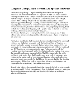 Linguistic Change, Social Network And Speaker Innovation
James and Lesley Milroy s Linguistic Change, Social Network and Speaker
Innovation was published by Journal of Linguistics in 1985. The article is one of
several publications by the Milroys which draw upon Lesley Milroy s fieldwork in
Belfast during the 1970s (see, for instance, Milroy Milroy 1978, 1992, 1993; L.
Milroy, 1987; J. Milroy 1992). I will first present a summary of the Milroys
methodology and key findings. Secondly, I will examine the strengths of the paper,
focusing on their appropriation of Granovetter s weak tie theoryand the correlation
between network strength and two different kinds of languagechange. Finally, I will
evaluate the weaknesses of the paper, with a specific focus on the lack of empirical
evidence,... Show more content on Helpwriting.net ...
The Milroys then analysed phonological variables (in this case /a/ and /Й›/) in
relation to the network structures and the individual speaker s degree of integration
into a network.
Firstly, they found that in Ballymacarrett, the innovative backing of /a/ is associated
with men and the Belfast vernacular, while the traditional front /a/ functions as a
network marker for women. In contrast, the innovative raised variants of /Й›/ are
associated with women and more prestigious outer city speech, while the traditional
low /Й›/ functions as a network marker for men. Furthermore, although the /a
/ backing innovation is generally led by East Belfast males, the backing of /a/ among
the young Clonard women is unusually high. The Milroys concluded that while
working in a city centre shop, the Clonard women have weak tie encounters with
customers who use the back /a/ innovation, and they then subsequently adopt this
innovation in their own speech. For the Milroys, this supports the idea that linguistic
innovations are diffused via weak tie connections, where the true innovators are
connected to the early adopters via weak tie connections.
Secondly, the Milroys observe that Icelandic has changed relatively over the centuries
in comparison with English. Using evidence from the Icelandic sagas, they argue that
the strong importance attached to kin and friendship in Iceland, as well as the
relative stability of the
 
