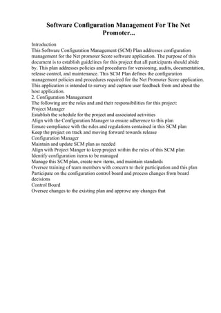 Software Configuration Management For The Net
Promoter...
Introduction
This Software Configuration Management (SCM) Plan addresses configuration
management for the Net promoter Score software application. The purpose of this
document is to establish guidelines for this project that all participants should abide
by. This plan addresses policies and procedures for versioning, audits, documentation,
release control, and maintenance. This SCM Plan defines the configuration
management policies and procedures required for the Net Promoter Score application.
This application is intended to survey and capture user feedback from and about the
host application.
2. Configuration Management
The following are the roles and and their responsibilities for this project:
Project Manager
Establish the schedule for the project and associated activities
Align with the Configuration Manager to ensure adherence to this plan
Ensure compliance with the rules and regulations contained in this SCM plan
Keep the project on track and moving forward towards release
Configuration Manager
Maintain and update SCM plan as needed
Align with Project Manger to keep project within the rules of this SCM plan
Identify configuration items to be managed
Manage this SCM plan, create new items, and maintain standards
Oversee training of team members with concern to their participation and this plan
Participate on the configuration control board and process changes from board
decisions
Control Board
Oversee changes to the existing plan and approve any changes that
 