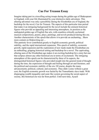 Cue For Treason Essay
Imagine taking part in a travelling acting troupe during the golden age of Shakespeare
in England, with your life illuminated by your distinctive daily adventure. This
alluring adventure was only a possibility during the Elizabethan era of England, the
backdrop for the novel, Cue for Treason. The aspects of this particular time period
that make it an intriguing background for the novel include the eminent historical
figures who provide an appealing and interesting atmosphere, its position as the
undisputed golden age of English fine arts, with countless critically acclaimed
musical compositions, poems, plays, paintings, and novels produced during this era.
Another characteristic of the epoch that allows it to provide an enchanting... Show
more content on Helpwriting.net ...
This patriotic fever contributed greatly to English economic growth, political
stability, and the rapid international expansion. This epoch of stability, economic
growth, rapid expansion and the exploration of new lands made the Elizabethan era
an enthralling, gripping historical setting and backdrop for a novel. The captivating,
alluring aura of the Elizabethan age makes it an exciting backdrop for a story but one
that eclipses almost any other historical era in terms of excitement. The intriguing
atmosphere of this epoch can be characterized by three of its aspects, the
distinguished historical figures who provided insight into the general trend of thought
during the time, the expression of thought and feeling through art and literature, and
the political and economic stability of the era. Of course, despite the many
advancements; political, cultural, and economic. They didn t come without a great
cost, the English economic growth was fueled by the Transatlantic slave trade. With
disparaging wealth inequality and caste like system governing the social aspect of
society, this historical era was far from perfect. Until next time, Ayueil
 
