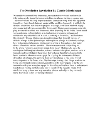 The Nonfiction Revolution By Connie Matthiessen
With the new common core established, researchers believed that nonfiction or
information works should be implemented into the classes starting at a young age.
They believed this will help improve students chances of being more well equipped
for college. Even though fictional works will be used less frequently, it will help the
students understand how they will progress in college. Nonfiction has been highly
disregarded as irrelevant, compared to fiction, until this new common core came into
play. Before this standard was established when preparing for the future, fiction based
works put many college students at a disadvantage when most colleges and
universities only use nonfiction in class. According to the article, The Nonfiction
Revolution by Connie Matthiessen, the author states that, Some 20 percent of
students who go to four year colleges and 40 percent who go to community college
have to take remedial courses. Matthiessen is saying in this section is that major
chunks of students have to learn the... Show more content on Helpwriting.net ...
In the article Fiction vs. nonfiction smack down by Jay Matthews, he says, By
reading text in history/social studies, science, and other disciplines, students build a
foundation of knowledge in these fields that will give them the background to be
better readers in all content areas. (page 2). If giving the students the ability to
strengthen all subjects, this can help them have the chance to find some type of
career to pursue in the future. Also, Matthew says, Among other things, students are
being asked to read more nonfiction, considered to by many experts to be the key
success in college or workplace. (page 1). According to Matthew, there is an important
link between reading nonfiction and how it can affect the student s future. With
nonfiction being pointed as a help to student s future and subjects they currently
learn, this we can in fact see the importance of
 
