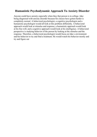 Humanistic Psychodynamic Approach To Anxiety Disorder
Anyone could have anxiety especially when they that person is in college. Jake
being diagnosed with anxiety disorder because his classes have gotten harder is
completely normal. A behavioral psychologist, a cognitive psychologist and a
humanistic psychologist would all look at this problem differently. A behavioral
approach would look at stimulus and response, a humanistic approach would look
at his free will, and a cognitive approach would look at his intelligence. A behavioral
perspective is studying behavior of the person by looking at the stimulus and the
response. Therefore, a behavioral psychologist would focus on Jake s environment
and his behavior to try and find a treatment. He would watch his behavior mostly and
try and figure out
 