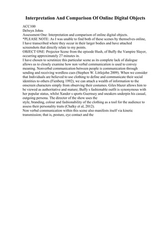 Interpretation And Comparison Of Online Digital Objects
ACC100
Delwyn Johns
Assessment One: Interpretation and comparison of online digital objects.
*PLEASE NOTE: As I was unable to find both of these scenes by themselves online,
I have transcribed where they occur in their larger bodies and have attached
screenshots that directly relate to my points.
OBJECT ONE: Projector Scene from the episode Hush, of Buffy the Vampire Slayer,
occurring approximately 27 minutes in.
I have chosen to scrutinize this particular scene as its complete lack of dialogue
allows us to closely examine how non verbal communication is used to convey
meaning. Nonverbal communication between people is communication through
sending and receiving wordless cues (Stephen W. Littlejohn 2009). When we consider
that Individuals are believed to use clothing to define and communicate their social
identities to others (Fienberg 1992), we can attach a wealth of information to the
onscreen characters simply from observing their costumes. Giles blazer allows him to
be viewed as authoritative and mature; Buffy s fashionable outfit is synonymous with
her popular status, whilst Xander s sports Guernsey and sneakers underpin his casual,
outgoing persona. The director of the show uses the
style, branding, colour and fashionability of the clothing as a tool for the audience to
assess their personality traits (Chalky et al, 2012).
Non verbal communication within this scene also manifests itself via kinetic
transmission; that is, posture, eye contact and the
 