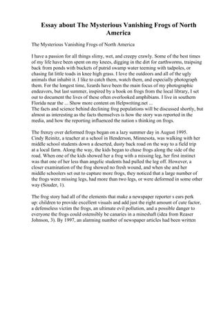 Essay about The Mysterious Vanishing Frogs of North
America
The Mysterious Vanishing Frogs of North America
I have a passion for all things slimy, wet, and creepy crawly. Some of the best times
of my life have been spent on my knees, digging in the dirt for earthworms, traipsing
back from ponds with buckets of putrid swamp water teeming with tadpoles, or
chasing fat little toads in knee high grass. I love the outdoors and all of the ugly
animals that inhabit it. I like to catch them, watch them, and especially photograph
them. For the longest time, lizards have been the main focus of my photographic
endeavors, but last summer, inspired by a book on frogs from the local library, I set
out to document the lives of these often overlooked amphibians. I live in southern
Florida near the ... Show more content on Helpwriting.net ...
The facts and science behind declining frog populations will be discussed shortly, but
almost as interesting as the facts themselves is how the story was reported in the
media, and how the reporting influenced the nation s thinking on frogs.
The frenzy over deformed frogs began on a lazy summer day in August 1995.
Cindy Reinitz, a teacher at a school in Henderson, Minnesota, was walking with her
middle school students down a deserted, dusty back road on the way to a field trip
at a local farm. Along the way, the kids began to chase frogs along the side of the
road. When one of the kids showed her a frog with a missing leg, her first instinct
was that one of her less than angelic students had pulled the leg off. However, a
closer examination of the frog showed no fresh wound, and when she and her
middle schoolers set out to capture more frogs, they noticed that a large number of
the frogs were missing legs, had more than two legs, or were deformed in some other
way (Souder, 1).
The frog story had all of the elements that make a newspaper reporter s ears perk
up: children to provide excellent visuals and add just the right amount of cute factor,
a defenseless victim the frogs, an ultimate evil pollution, and a possible danger to
everyone the frogs could ostensibly be canaries in a mineshaft (idea from Reaser
Johnson, 3). By 1997, an alarming number of newspaper articles had been written
 