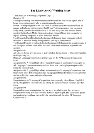 The Lively Art Of Writing Essay
The Lively Art of Writing Assignment Chp. 1 2
Question #5
Sewing is Suddenly In is the best essay title because the title can be argued and is
based on an opinion as to why sewing is suddenly popular.
Driver Training Programs Cost Too Much is the best essay title because is can be
argued and is based on the opinion that Driver Training programs cost too much.
Moby Dick, America s Greatest Novel is the best essay title as it s based on the
opinion that the book Moby Dick is America s Greatest Novel and can easily be
argued by being compared to other American Novels.
Most Students Can t Read is the best essay title because it can be argued on both
sides and is based on a very strong opinion, making it controversial.
The Student Council Is Outmoded is the best essay title because it s an opinion and it
can be argued on both sides while the other titles don t address an argument and
opinion.
Assignment #1
All schools should give an apple to every student during lunch. ... Show more content
on Helpwriting.net ...
Does AP Language Composition prepare you for the AP Language Composition
exam.
Assignment #3 A typical high school student struggles in learning new concepts, in
AP Language Composition many students learn new challenging concepts which
make the class difficult.
Assignment #4 A typical high school student taking AP Language Composition has
taken many other difficult courses that have prepared them for the new concepts that
are learned in the class making the class easy.
Assignment #5
Students taking AP Language Composition have generally taken Honors English I
and II, this prepares students who are taking the class and makes the class easy for
them.
Assignment #6
Students learn new concepts that they ve never seen before and they are more
complex than many previous concepts that have been taught. The class is fast paced
and students haven t been exposed to the speed at which the class AP Language
Composition is
 