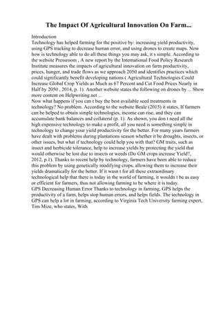 The Impact Of Agricultural Innovation On Farm...
Introduction
Technology has helped farming for the positive by: increasing yield productivity,
using GPS tracking to decrease human error, and using drones to create maps. Now
how is technology able to do all these things you may ask, it s simple. According to
the website Pressroom , A new report by the International Food Policy Research
Institute measures the impacts of agricultural innovation on farm productivity,
prices, hunger, and trade flows as we approach 2050 and identifies practices which
could significantly benefit developing nations ( Agricultural Technologies Could
Increase Global Crop Yields as Much as 67 Percent and Cut Food Prices Nearly in
Half by 2050 , 2014, p. 1). Another website states the following on drones by ... Show
more content on Helpwriting.net ...
Now what happens if you can t buy the best available seed treatments in
technology? No problem. According to the website Beale (2015) it states, If farmers
can be helped to obtain simple technologies, income can rise, and they can
accumulate bank balances and collateral (p. 1). As shown, you don t need all the
high expensive technology to make a profit, all you need is something simple in
technology to change your yield productivity for the better. For many years farmers
have dealt with problems during plantations season whether it be droughts, insects, or
other issues, but what if technology could help you with that? GM traits, such as
insect and herbicide tolerance, help to increase yields by protecting the yield that
would otherwise be lost due to insects or weeds (Do GM crops increase Yield?,
2012, p.1). Thanks to recent help by technology, farmers have been able to reduce
this problem by using genetically modifying crops, allowing them to increase their
yields dramatically for the better. If it wasn t for all these extraordinary
technological help that there is today in the world of farming, it wouldn t be as easy
or efficient for farmers, thus not allowing farming to be where it is today.
GPS Decreasing Human Error Thanks to technology in farming, GPS helps the
productivity of a farm, helps stop human errors, and helps fields. The technology in
GPS can help a lot in farming, according to Virginia Tech University farming expert,
Tim Mize, who states, With
 