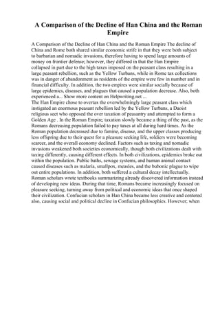 A Comparison of the Decline of Han China and the Roman
Empire
A Comparison of the Decline of Han China and the Roman Empire The decline of
China and Rome both shared similar economic strife in that they were both subject
to barbarian and nomadic invasions, therefore having to spend large amounts of
money on frontier defense; however, they differed in that the Han Empire
collapsed in part due to the high taxes imposed on the peasant class resulting in a
large peasant rebellion, such as the Yellow Turbans, while in Rome tax collections
was in danger of abandonment as residents of the empire were few in number and in
financial difficulty. In addition, the two empires were similar socially because of
large epidemics, diseases, and plagues that caused a population decrease. Also, both
experienced a... Show more content on Helpwriting.net ...
The Han Empire chose to overtax the overwhelmingly large peasant class which
instigated an enormous peasant rebellion led by the Yellow Turbans, a Daoist
religious sect who opposed the over taxation of peasantry and attempted to form a
Golden Age . In the Roman Empire, taxation slowly became a thing of the past, as the
Romans decreasing population failed to pay taxes at all during hard times. As the
Roman population decreased due to famine, disease, and the upper classes producing
less offspring due to their quest for a pleasure seeking life, soldiers were becoming
scarcer, and the overall economy declined. Factors such as taxing and nomadic
invasions weakened both societies economically, though both civilizations dealt with
taxing differently, causing different effects. In both civilizations, epidemics broke out
within the population. Public baths, sewage systems, and human animal contact
caused diseases such as malaria, smallpox, measles, and the bubonic plague to wipe
out entire populations. In addition, both suffered a cultural decay intellectually.
Roman scholars wrote textbooks summarizing already discovered information instead
of developing new ideas. During that time, Romans became increasingly focused on
pleasure seeking, turning away from political and economic ideas that once shaped
their civilization. Confucian scholars in Han China became less creative and centered
also, causing social and political decline in Confucian philosophies. However; when
 