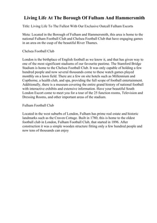Living Life At The Borough Of Fulham And Hammersmith
Title: Living Life To The Fullest With Our Exclusive Outcall Fulham Escorts
Meta: Located in the Borough of Fulham and Hammersmith, this area is home to the
national Fulham Football Club and Chelsea Football Club that have engaging games
in an area on the cusp of the beautiful River Thames.
Chelsea Football Club
London is the birthplace of English football as we know it, and that has given way to
one of the most significant stadiums of our favourite pastime. The Stamford Bridge
Stadium is home to the Chelsea Football Club. It was only capable of holding a few
hundred people and now several thousands come to these watch games played
monthly on a lawn field. There are a few on site hotels such as Millennium and
Copthorne, a health club, and spa, providing the full scope of football entertainment.
Additionally, there is a museum covering the entire grand history of national football
with interactive exhibits and extensive information. Have your beautiful South
London Escort come to meet you for a tour of the 25 function rooms, Television and
Dressing Rooms, and other important areas of the stadium.
Fulham Football Club
Located in the west suburbs of London, Fulham has prime real estate and historic
landmarks such as the Craven Cottage. Built in 1780, this is home to the oldest
football club in London, Fulham Football Club, that started in 1896. After
construction it was a simple wooden structure fitting only a few hundred people and
now tens of thousands can enjoy
 