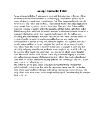 Aesop s Immortal Fable
Aesop s Immortal Fable A wise person once said, Literature is a reflection of life.
Nowhere is this more evident than in the seemingly simple fables penned by the
immortal Aesop centuries and centuries ago. One fable has particular relevance in
my own life: The Father and His Sons. The moral of this tale has direct application
to an episode from my own existence. In Aesop s fable, there is a father and his
sons who continue to quarrel endlessly regardless of their father s efforts to end it.
This bickering is so bad that it breaks the bonds of brotherhood between the father s
sons and reduces their ability to overcome challenges in life. To end his sons
bickering, the father brings a bundle of sticks to his sons, when they are unable to
break the bundle, he unties it, and they quickly discover how easily each
individual stick is broken. Seeing this, the father explains that together, they are a
bundle, tough and hard to break, but apart, they are lone sticks, snapped by the
force of one man. The moral of the story is that there is strength in unity and that
bickering and going alone breeds weakness. An example in my own life reflecting
the Aesop s fable would be a time when I was playing on a high school baseball
team. Our coach tried to teach me and others why we needed to play as a team to
win a championship instead of playing defensively alone. We practiced drills and
team work for several afternoons leading up to the first scrimmage. The first... Show
more content on Helpwriting.net ...
The father did give a good lesson using bundles together being stronger than
individual sticks being weak. Just as in the experience in my own life, the broken
bond of our team would have to lead us to failure without our coaches lessons. The
unity of our team leads us to a state championship playoff. Demonstrating the example
there is no I in
 