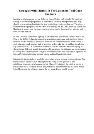 Struggles with Identity in The Lesson by Toni Cade
Bambara
Identity is what makes a person different from all other individuals. Throughout
history it shows that people tend to conform to society s perception of who they
should be when they don t take the time out to figure out who they are. Therefore, it
is important for people to have a sense of who they are. In The Lesson by Toni Cade
Bambara, it shows how the main character struggles to figure out her identity and
how she sees herself.
In The Lesson it talks about a group of children who lives in the slum of New York
City in the 1970s. Sylvia the main character is ignorant, rude and stubborn. In the
summer all she wanted to do is have fun with her friends however, Miss Moore a
well educated black woman took it upon her self to take Sylvia and her friends to a
toy store called F.O.A schwarz in manhattan. On the trip Miss Moore is trying to
show them a different world , the real world something the children are not accustom
to seeing. She s helping them to figure their identity and how they are as a person. At
the end Sylvia realizes that she is a strong and intelligent individual.
It is crucial for one to have a safe haven, a place where one can concentrate and find
themselves as an individual. Throughout the story Sylvia appears to be a
rebellious, ignorant girl who curses a lot. Maybe Sylvia feels the need to put on a
mask when she is with her friends and pretend to be someone who she s not. When
Miss Moore and the children was in the toy store, Rosie giraffe one of
 