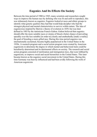 Eugenics And Its Effects On Society
Between the time period of 1900 to 1945, many scientists and researchers sought
ways to improve the human race by defining who was fit and unfit to reproduce, this
was infamously known as eugenics. Eugenics looked at races and ethnic groups to
identify what genetic qualities they had that would help decipher who had the
strongest physical and mental characteristics to survive within nature. The idea of
eugenicswas inspired by Darwin s theory of evolution in 1859, but was later
defined in 1883 by the statistician Francis Galton. Galton believed that eugenics
should offer the more suitable races or strains of blood a better chance of prevailing
speedily over the less suitable [in order to] clearly and unabashedly [make a reality]
the goal of breeding a more gifted race. During this time period eugenics was
internationally acclaimed, became highly popularized in the United States in the
1930s. A research program and a social action program were created by American
eugenicists to determine the degree in which mental and behavioral traits could be
hereditarily determined and its detrimental effects on society. The research and social
action program consisted of sterilization and immigration laws, that were lobbied by
eugenicists, to improve social and racial hierarchies in the United States. This later
became known as the eugenics social movement in the United States. During this
time Germany was heavily influenced and had been avidly following the work of
American eugenicists
 