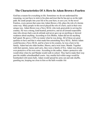 The Characteristics Of A Hero In Adam Brown s Fearless
God has a reason for everything in life. Sometimes we do not understand his
reasoning, we just have to stick to his plan and trust that he has put us on the right
path. He sends people into your life to be your hero, to save you. In the novel
Fearless, every person that came into Adam Brown s life, plays the role of a heroin
some way. Many people in this novel played the role of a hero, each in their own
unique way. Adam Brown was a Navy SEAL who took great pride in serving his
country. He was a strong, kind hearted, protective, and an all around respectable
man who always had a can do attitude and never gave up on anything or showed
weakness about anything. According to Eric Blehm, Adam did not do anything
half speed. He gave a 110% no matter what he was doing. All of those are great
qualities to have and that is what made him astonishing Navy SEAL. Before Adam
could become a Navy SEAL and be a hero to his country, he was a hero to his
family. Adam had one older brother, Shawn, and a twin sister, Manda. Together
with their parents, Janice and Larry, they were a family of five. Adam was always
over protective of his twin sister. According to the author, Adam s protective side
would shine when he and Manda would walk to school. They had to make their way
past the middle schoolhandball courts. Any smaller kid within range would be
bombarded with tennis balls. Adam would spread his arms out and side shuffle,
guarding me, keeping me close to him so the balls wouldn t hit
 