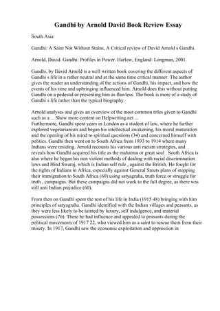Gandhi by Arnold David Book Review Essay
South Asia
Gandhi: A Saint Not Without Stains, A Critical review of David Arnold s Gandhi.
Arnold, David. Gandhi: Profiles in Power. Harlow, England: Longman, 2001.
Gandhi, by David Arnold is a well written book covering the different aspects of
Gandhi s life in a rather neutral and at the same time critical manner. The author
gives the reader an understanding of the actions of Gandhi, his impact, and how the
events of his time and upbringing influenced him. Arnold does this without putting
Gandhi on a pedestal or presenting him as flawless. The book is more of a study of
Gandhi s life rather than the typical biography.
Arnold analyses and gives an overview of the most common titles given to Gandhi
such as a ... Show more content on Helpwriting.net ...
Furthermore, Gandhi spent years in London as a student of law, where he further
explored vegetarianism and began his intellectual awakening, his moral maturation
and the opening of his mind to spiritual questions (34) and concerned himself with
politics. Gandhi then went on to South Africa from 1893 to 1914 where many
Indians were residing. Arnold recounts his various anti racism strategies, and
reveals how Gandhi acquired his title as the mahatma or great soul . South Africa is
also where he began his non violent methods of dealing with racial discrimination
laws and Hind Swaraj, which is Indian self rule , against the British. He fought for
the rights of Indians in Africa, especially against General Smuts plans of stopping
their immigration to South Africa (60) using satyagraha, truth force or struggle for
truth , campaigns. But these campaigns did not work to the full degree, as there was
still anti Indian prejudice (60).
From then on Gandhi spent the rest of his life in India (1915 48) bringing with him
principles of satyagraha. Gandhi identified with the Indian villages and peasants, as
they were less likely to be tainted by luxury, self indulgence, and material
possessions (76). There he had influence and appealed to peasants during the
political movements of 1917 22, who viewed him as a saint to rescue them from their
misery. In 1917, Gandhi saw the economic exploitation and oppression in
 