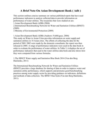 A Brief Note On Asian Development Bank ( Adb )
This section outlines concise summary on various published repots that have used
performance indicators to analyze collected data to provide information on
performance of water utilities. The researches that were studied on are:
1.Asian Development Bank (ADB) (2004)
2.International Benchmarking Network for Water and Sanitation Utilities (IBNET)
(2009)
3.Ministry of Environmental Protection (2009)
1.Asian Development Bank (ADB) (Andrews YnМѓiguez, 2004)
This study on Water in Asian Cities provides information on water supplyand
sanitation utilities in 18 Asian cities. The efforts of collecting the data for the
period of 2001 2002 were made by the domestic consultants, the report was then
released in 2004. A range of performance indicators were used in the data book in
order to evaluate the performance of water utilities. In Table 3, it displays the set of
performance indicators that used in the water utilities data book and also shows how
they were computed from various formulas.
1.The IBNET Water supply and Sanitation Blue Book 2014 (Van den Berg
Danilenko, 2011)
The International Benchmarking Network for Water and Sanitation Utilities
(IBNET) provides a large database for sharing of data in order to improve water and
sanitation utility performance, which supports and promotes good benchmarking
practices among water supply sector by providing guidance on indicators, definitions
and methods of data collection. The IBNET blue book (Van den Berg Danilenko,
2011)
 