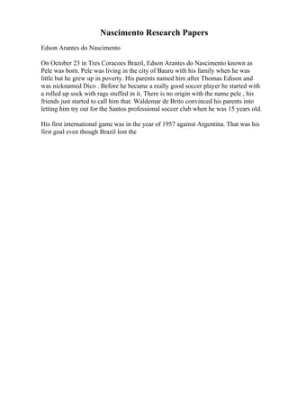Nascimento Research Papers
Edson Arantes do Nascimento
On October 23 in Tres Coracoes Brazil, Edson Arantes do Nascimento known as
Pele was born. Pele was living in the city of Bauru with his family when he was
little but he grew up in poverty. His parents named him after Thomas Edison and
was nicknamed Dico . Before he became a really good soccer player he started with
a rolled up sock with rags stuffed in it. There is no origin with the name pele , his
friends just started to call him that. Waldemar de Brito convinced his parents into
letting him try out for the Santos professional soccer club when he was 15 years old.
His first international game was in the year of 1957 against Argentina. That was his
first goal even though Brazil lost the
 
