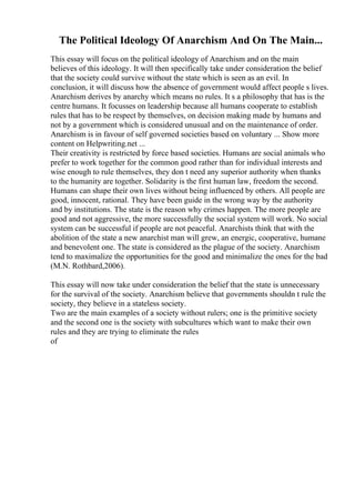 The Political Ideology Of Anarchism And On The Main...
This essay will focus on the political ideology of Anarchism and on the main
believes of this ideology. It will then specifically take under consideration the belief
that the society could survive without the state which is seen as an evil. In
conclusion, it will discuss how the absence of government would affect people s lives.
Anarchism derives by anarchy which means no rules. It s a philosophy that has is the
centre humans. It focusses on leadership because all humans cooperate to establish
rules that has to be respect by themselves, on decision making made by humans and
not by a government which is considered unusual and on the maintenance of order.
Anarchism is in favour of self governed societies based on voluntary ... Show more
content on Helpwriting.net ...
Their creativity is restricted by force based societies. Humans are social animals who
prefer to work together for the common good rather than for individual interests and
wise enough to rule themselves, they don t need any superior authority when thanks
to the humanity are together. Solidarity is the first human law, freedom the second.
Humans can shape their own lives without being influenced by others. All people are
good, innocent, rational. They have been guide in the wrong way by the authority
and by institutions. The state is the reason why crimes happen. The more people are
good and not aggressive, the more successfully the social system will work. No social
system can be successful if people are not peaceful. Anarchists think that with the
abolition of the state a new anarchist man will grew, an energic, cooperative, humane
and benevolent one. The state is considered as the plague of the society. Anarchism
tend to maximalize the opportunities for the good and minimalize the ones for the bad
(M.N. Rothbard,2006).
This essay will now take under consideration the belief that the state is unnecessary
for the survival of the society. Anarchism believe that governments shouldn t rule the
society, they believe in a stateless society.
Two are the main examples of a society without rulers; one is the primitive society
and the second one is the society with subcultures which want to make their own
rules and they are trying to eliminate the rules
of
 
