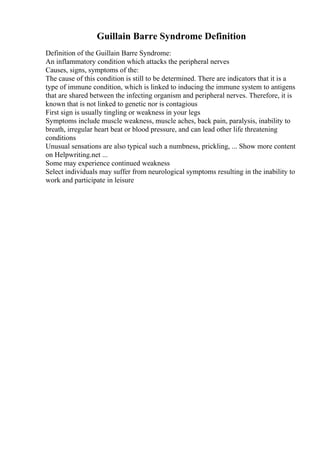 Guillain Barre Syndrome Definition
Definition of the Guillain Barre Syndrome:
An inflammatory condition which attacks the peripheral nerves
Causes, signs, symptoms of the:
The cause of this condition is still to be determined. There are indicators that it is a
type of immune condition, which is linked to inducing the immune system to antigens
that are shared between the infecting organism and peripheral nerves. Therefore, it is
known that is not linked to genetic nor is contagious
First sign is usually tingling or weakness in your legs
Symptoms include muscle weakness, muscle aches, back pain, paralysis, inability to
breath, irregular heart beat or blood pressure, and can lead other life threatening
conditions
Unusual sensations are also typical such a numbness, prickling, ... Show more content
on Helpwriting.net ...
Some may experience continued weakness
Select individuals may suffer from neurological symptoms resulting in the inability to
work and participate in leisure
 