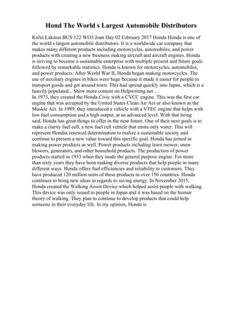 Hond The World s Largest Automobile Distributors
Kolin Lakatos BUS 122 WO3 Joan Day 02 February 2017 Honda Honda is one of
the world s largest automobile distributors. It is a worldwide car company that
makes many different products including motorcycles, automobiles, and power
products with creating a new business making aircraft and aircraft engines. Honda
is striving to become a sustainable enterprise with multiple present and future goals
followed by remarkable statistics. Honda is known for motorcycles, automobiles,
and power products. After World War II, Honda began making motorcycles. The
use of auxiliary engines in bikes were huge because it made it easier for people to
transport goods and get around town. This had spread quickly into Japan, which is a
heavily populated... Show more content on Helpwriting.net ...
In 1973, they created the Honda Civic with a CVCC engine. This was the first car
engine that was accepted by the United States Clean Air Act or also known as the
Muskie Act. In 1989, they introduced a vehicle with a VTEC engine that helps with
low fuel consumption and a high output, at an advanced level. With that being
said, Honda has great things to offer in the near future. One of their next goals is to
make a clarity fuel cell, a new fuel cell vehicle that emits only water. This will
represent Hondas renewed determination to realize a sustainable society and
continue to present a new value toward this specific goal. Honda has joined in
making power products as well. Power products including lawn mower, snow
blowers, generators, and other household products. The production of power
products started in 1953 when they made the general purpose engine. For more
than sixty years they have been making diverse products that help people in many
different ways. Honda offers fuel efficiencies and reliability to customers. They
have produced 120 million units of these products in over 150 countries. Honda
continues to bring new ideas in regards to saving energy. In November 2015,
Honda created the Walking Assist Device which helped assist people with walking.
This device was only issued to people in Japan and it was based on the human
theory of walking. They plan to continue to develop products that could help
someone in their everyday life. In my opinion, Honda is
 