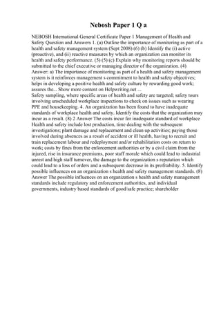 Nebosh Paper 1 Q a
NEBOSH International General Certificate Paper 1 Management of Health and
Safety Question and Answers 1. (a) Outline the importance of monitoring as part of a
health and safety management system (Sept 2008) (6) (b) Identify the (i) active
(proactive), and (ii) reactive measures by which an organization can monitor its
health and safety performance. (5) (5) (c) Explain why monitoring reports should be
submitted to the chief executive or managing director of the organization. (4)
Answer: a) The importance of monitoring as part of a health and safety management
system is it reinforces management s commitment to health and safety objectives;
helps in developing a positive health and safety culture by rewarding good work;
assures the... Show more content on Helpwriting.net ...
Safety sampling, where specific areas of health and safety are targeted; safety tours
involving unscheduled workplace inspections to check on issues such as wearing
PPE and housekeeping. 4. An organization has been found to have inadequate
standards of workplace health and safety. Identify the costs that the organization may
incur as a result. (8) 2 Answer The costs incur for inadequate standard of workplace
Health and safety include lost production, time dealing with the subsequent
investigations; plant damage and replacement and clean up activities; paying those
involved during absences as a result of accident or ill health, having to recruit and
train replacement labour and redeployment and/or rehabilitation costs on return to
work; costs by fines from the enforcement authorities or by a civil claim from the
injured, rise in insurance premiums, poor staff morale which could lead to industrial
unrest and high staff turnover, the damage to the organization s reputation which
could lead to a loss of orders and a subsequent decrease in its profitability. 5. Identify
possible influences on an organization s health and safety management standards. (8)
Answer The possible influences on an organization s health and safety management
standards include regulatory and enforcement authorities, and individual
governments, industry based standards of good/safe practice; shareholder
 