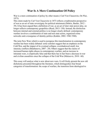 War Is A Mere Continuation Of Policy
War is a mere continuation of policy by other means ( Carl Von Clausewitz, On War,
1873)
This claim made by Carl Von Clausewitz in 1873 reflects a traditionalist perspective
of war as an act of state sovereignty for political attainment (Debrix, Barder, 2012 :
39). It has been argued that a definition of war, as an act of inter state power play, no
longer reflects contemporary geopolitics (Reed, 2013: 130). Instead, the distinction
between internal and external politics is no longer clearly defined: contemporary
warfare involves a combination of state and non state actors, organized crime
networks and a resurgence of identity politics (Kaldor, 2002: 1946 1948).
The term New Wars which is used to juxtapose this transformation in contemporary
warfare has been widely debated: some scholars suggest that an emphasis on the
Cold War, and the impact of its eventual collapse, overshadowed small, low
intensity conflicts (Balabanova, 2007 : 29). Others suggest that the claims of
increased human rights abuses in contemporary warfare, and an increase in
intrastate wars, is empirically false and that there has in fact been a decrease in war
and civilian causalities since the collapse of the Cold War (Malesevic, 2010 : 60).
This essay will analyse what is new about new wars. It will firstly present the new old
dichotomy presented throughout the literature, which distinguishes four broad
categories of transformation: the scope of warfare, the transition from ideological to
 