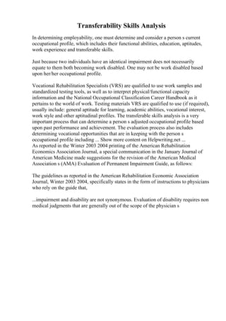 Transferability Skills Analysis
In determining employability, one must determine and consider a person s current
occupational profile, which includes their functional abilities, education, aptitudes,
work experience and transferable skills.
Just because two individuals have an identical impairment does not necessarily
equate to them both becoming work disabled. One may not be work disabled based
upon her/her occupational profile.
Vocational Rehabilitation Specialists (VRS) are qualified to use work samples and
standardized testing tools, as well as to interpret physical/functional capacity
information and the National Occupational Classification Career Handbook as it
pertains to the world of work. Testing materials VRS are qualified to use (if required),
usually include: general aptitude for learning, academic abilities, vocational interest,
work style and other aptitudinal profiles. The transferable skills analysis is a very
important process that can determine a person s adjusted occupational profile based
upon past performance and achievement. The evaluation process also includes
determining vocational opportunities that are in keeping with the person s
occupational profile including ... Show more content on Helpwriting.net ...
As reported in the Winter 2003 2004 printing of the American Rehabilitation
Economics Association Journal, a special communication in the January Journal of
American Medicine made suggestions for the revision of the American Medical
Association s (AMA) Evaluation of Permanent Impairment Guide, as follows:
The guidelines as reported in the American Rehabilitation Economic Association
Journal, Winter 2003 2004, specifically states in the form of instructions to physicians
who rely on the guide that,
...impairment and disability are not synonymous. Evaluation of disability requires non
medical judgments that are generally out of the scope of the physician s
 
