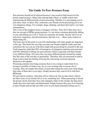 The Guide To Peer Pressure Essay
Peer pressure should not be allowed because it may result in bad choices for the
person experiencing it. Many kids entering high school, or middle school start
experiencing all different kinds of peer pressuring. Whether it is encouraging you to
join choir, track, or dance. But, sometimes your friends can be pressuring you to try
very dangerous things. For example, drugs, drinking, and dares that lead to very hard
consequences.
This is one of the toughest issues a teenageer will face. They feel if they don t do it
they are not part of ВЁthe group anymore. It s not always someone physically talking
to you, and telling you to do it. Some are caused by the media. Society shows us on
television, magazines, and advertisements, that this is in. ... Show more content on
Helpwriting.net ...
The book says In this point in your life relationships with other people are important
at this age. This book also says that you and your friends might be really close but
sometimes the way you act with them might end up just being by yourself in the end.
Truth magazine stated that 90% of teenageers of teenageers experince peer pressure,
and 88% admitted to falling into peer pressure which is agreeing with their friends
to try different things. Of course they see many different groups around but simply
feel like none of the suit they re personality. Therefore, they are pressured to lead to
drugs to have back the feeling of having fun, and seeing everyone enjoying
themselves all together.
Pressuring someone into being someone they re not, trying to make them fit in ,
having to carefully of what to say, do, or even wearing what everyone else is
wearing. They are simply like clones of each other doing the exact same some things
that some of them don t even enjoy. Simply because they want to fit in with their
ВЁfriends .
We get mad at a relative, when they tell us what to do, but we don t know what to
do when some of our friends tell us to try something new. When pressuring is forced
the person slowly feels they have only changed a little on the outside, but they know
inside they have shriveled, and deteriorated. Simply because they gave in to listening
to their friends and not that one little voice in your head constantly telling you it s
 