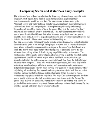 Comparing Soccer and Water Polo Essay examples
The history of sports dates back before the discovery of America or even the birth
of Jesus Christ. Sports have been in a constant evolution ever since their
introduction to the world, such as Tsu Chu to soccer or polo to water polo.
Although soccer and water polo are popular in America today many athletes have
come to love these two unique sports. Both sports are physically exhausting,
demanding all an athlete has to offer to the game. They test the limit of the body
and push it into the next level of competition. To a new comer these two vicious
sports seem drastically different, but when it comes to the basics no two sports
could be more alike. Soccer is a sportwidely known and loved throughout Europe, but
little in the United... Show more content on Helpwriting.net ...
Just like soccer, water polo is extremely popular within Europe, but in the States the
demand for the sport is not as high. It is played in a pool that is twenty five meters
long. Water polo unlike soccer restricts a player to the use of one their hands at a
time. The player must tread water, while being able to catch and throw the ball
with one hand, along with a defender trying to pull him or her under water. The
pool consists of two goals, and two teams of seven trying to put the polo ball in the
opponents net. Just like a soccer player would use his or her foot work to get
around a defender, the polo player uses moves to break free from the defender and
advance down the pool. Teams will wear matching uniforms, but since they are in
water they wear head caps with their number and team color on it, so they can
differentiate the players. Players must survive four quarters of seven minutes, while
only being allowed thirty five seconds to have possession of the ball. But once that
time has expired the ball is handed to the other team. When it comes to rules,
referees are very picky and allow very little foul play. One common ground for both
sports would be the use of a ball about the same size. Along with the flow of the
game, since players are constantly on the move to either defend the ball, score, or
get the ball away from their opponent. Soccer and water polo are both in need for the
speed of a quick and smart player who is willing to
 