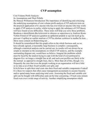 CVP assumption
Cost Volume Profit Analysis:
Its Assumptions and Their Pitfalls
By Duncan Williamson Introduction The importance of identifying and criticising
the underlying assumptions of cost volume profit analysis (CVP analysis) rests on
the practical application of it: anyone who has ever tried (or anyone who may wish)
to apply CVP analysis in reality, whilst trying to apply the substance of CVP theory
will have found severe difficulties. These notes will help you solve those problems.
Rendesia e identifikimit dhe kriticizmit te shtreses se supozimeve te Analizes Kosto
Vellim Fitimit (CVP analysis) qendron ne aplikimin praktik te saj.Cdo kush qe ka
provuar t I aplikoj ne realitet analizat e CVP ka zbuluar veshtiresi te medha.Ne kete ...
Show more content on Helpwriting.net ...
It should be remembered that this graph refers to the whole business and, as we
have already agreed, a reasonably large business is complex: consequently,
although a statistical analysis can be carried out, its results will not always be as
simple to interpret as the assumptions on which CVP analysis, and the example
surrounding diagram one, would have us believe. Imagine the problems which
must be faced by the analyst trying to cope with the kind of cost portrayed in
diagram five: no longer a straight line at all; and such cost profiles are likely to be
the normal: as opposed to straight lines, that is. More than all of this, though: it is
frequently the case that even the people working in an organisation will have little
or no idea a) a) of their fixed/variable cost split; and
b) b) b) how to split their total costs into their fixed and variable components if asked!
It is these two aspects that often cause management accountants to assume linearity
and/or spend many hours analysing total costs. Assessing the fixed and variable cost
split can be fraught with difficulties and can be time consuming. 2 Fixed costs remain
fixed even over a wide range of activity. Another simplifying assumption which
 