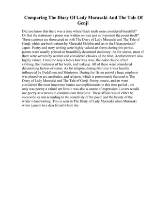 Comparing The Diary Of Lady Murasaki And The Tale Of
Genji
Did you know that there was a time where black teeth were considered beautiful?
Or that the stationary a poem was written on was just as important the poem itself?
These customs are showcased in both The Diary of Lady Murasaki and The Tale of
Genji, which are both written by Murasaki Shikibu and set in the Heian periodof
Japan. Poetry and story writing were highly valued art forms during this period,
poems were usually printed on beautifully decorated stationary. As for stories, most of
them were written by women and considered classics of the time. Aestheticswere also
highly valued. From the way a ladies hair was done, the color choice of her
clothing, the blackness of her teeth, and makeup. All of these were considered
determining factors of status. As for religion, during this time it was heavily
influenced by Buddhism and Shintoism. During the Heian period a huge emphasis
was placed on art, aesthetics, and religion, which is prominently featured in The
Diary of Lady Murasaki and The Tale of Genji. Poetry, music, and art were
considered the most important human accomplishments in this time period , not
only was poetry a valued art form it was also a source of expression. Lovers would
use poetry as a means to communicate their love. These affairs would either be
successful or not according to the sensitivity of the poem and the beauty of the
writer s handwriting. This is seen in The Diary of Lady Murasaki when Murasaki
wrote a poem to a dear friend whom she
 