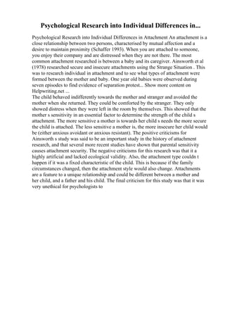 Psychological Research into Individual Differences in...
Psychological Research into Individual Differences in Attachment An attachment is a
close relationship between two persons, characterised by mutual affection and a
desire to maintain proximity (Schaffer 1993). When you are attached to someone,
you enjoy their company and are distressed when they are not there. The most
common attachment researched is between a baby and its caregiver. Ainsworth et al
(1978) researched secure and insecure attachments using the Strange Situation . This
was to research individual in attachment and to see what types of attachment were
formed between the mother and baby. One year old babies were observed during
seven episodes to find evidence of separation protest... Show more content on
Helpwriting.net ...
The child behaved indifferently towards the mother and stranger and avoided the
mother when she returned. They could be comforted by the stranger. They only
showed distress when they were left in the room by themselves. This showed that the
mother s sensitivity in an essential factor to determine the strength of the child s
attachment. The more sensitive a mother is towards her child s needs the more secure
the child is attached. The less sensitive a mother is, the more insecure her child would
be (either anxious avoidant or anxious resistant). The positive criticisms for
Ainsworth s study was said to be an important study in the history of attachment
research, and that several more recent studies have shown that parental sensitivity
causes attachment security. The negative criticisms for this research was that it a
highly artificial and lacked ecological validity. Also, the attachment type couldn t
happen if it was a fixed characteristic of the child. This is because if the family
circumstances changed, then the attachment style would also change. Attachments
are a feature to a unique relationship and could be different between a mother and
her child, and a father and his child. The final criticism for this study was that it was
very unethical for psychologists to
 