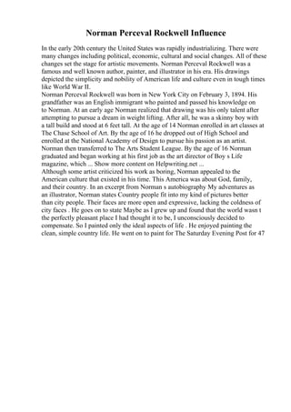Norman Perceval Rockwell Influence
In the early 20th century the United States was rapidly industrializing. There were
many changes including political, economic, cultural and social changes. All of these
changes set the stage for artistic movements. Norman Perceval Rockwell was a
famous and well known author, painter, and illustrator in his era. His drawings
depicted the simplicity and nobility of American life and culture even in tough times
like World War II.
Norman Perceval Rockwell was born in New York City on February 3, 1894. His
grandfather was an English immigrant who painted and passed his knowledge on
to Norman. At an early age Norman realized that drawing was his only talent after
attempting to pursue a dream in weight lifting. After all, he was a skinny boy with
a tall build and stood at 6 feet tall. At the age of 14 Norman enrolled in art classes at
The Chase School of Art. By the age of 16 he dropped out of High School and
enrolled at the National Academy of Design to pursue his passion as an artist.
Norman then transferred to The Arts Student League. By the age of 16 Norman
graduated and began working at his first job as the art director of Boy s Life
magazine, which ... Show more content on Helpwriting.net ...
Although some artist criticized his work as boring, Norman appealed to the
American culture that existed in his time. This America was about God, family,
and their country. In an excerpt from Norman s autobiography My adventures as
an illustrator, Norman states Country people fit into my kind of pictures better
than city people. Their faces are more open and expressive, lacking the coldness of
city faces . He goes on to state Maybe as I grew up and found that the world wasn t
the perfectly pleasant place I had thought it to be, I unconsciously decided to
compensate. So I painted only the ideal aspects of life . He enjoyed painting the
clean, simple country life. He went on to paint for The Saturday Evening Post for 47
 