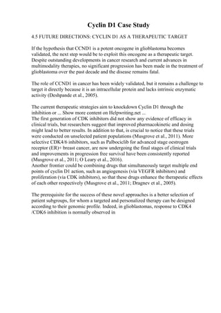 Cyclin D1 Case Study
4.5 FUTURE DIRECTIONS: CYCLIN D1 AS A THERAPEUTIC TARGET
If the hypothesis that CCND1 is a potent oncogene in glioblastoma becomes
validated, the next step would be to exploit this oncogene as a therapeutic target.
Despite outstanding developments in cancer research and current advances in
multimodality therapies, no significant progression has been made in the treatment of
glioblastoma over the past decade and the disease remains fatal.
The role of CCND1 in cancer has been widely validated, but it remains a challenge to
target it directly because it is an intracellular protein and lacks intrinsic enzymatic
activity (Deshpande et al., 2005).
The current therapeutic strategies aim to knockdown Cyclin D1 through the
inhibition or ... Show more content on Helpwriting.net ...
The first generation of CDK inhibitors did not show any evidence of efficacy in
clinical trials, but researchers suggest that improved pharmacokinetic and dosing
might lead to better results. In addition to that, is crucial to notice that these trials
were conducted on unselected patient populations (Musgrove et al., 2011). More
selective CDK4/6 inhibitors, such as Palbociclib for advanced stage oestrogen
receptor (ER)+ breast cancer, are now undergoing the final stages of clinical trials
and improvements in progression free survival have been consistently reported
(Musgrove et al., 2011; O Leary et al., 2016).
Another frontier could be combining drugs that simultaneously target multiple end
points of cyclin D1 action, such as angiogenesis (via VEGFR inhibitors) and
proliferation (via CDK inhibitors), so that these drugs enhance the therapeutic effects
of each other respectively (Musgrove et al., 2011; Dragnev et al., 2005).
The prerequisite for the success of these novel approaches is a better selection of
patient subgroups, for whom a targeted and personalized therapy can be designed
according to their genomic profile. Indeed, in glioblastomas, response to CDK4
/CDK6 inhibition is normally observed in
 