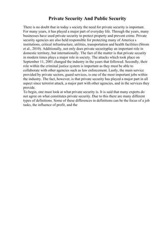 Private Security And Public Security
There is no doubt that in today s society the need for private security is important.
For many years, it has played a major part of everyday life. Through the years, many
businesses have used private security to protect property and prevent crime. Private
security agencies are also held responsible for protecting many of America s
institutions, critical infrastructure, utilities, transportation and health facilities (Strom
et al., 2010). Additionally, not only does private securityplay an important role in
domestic territory, but internationally. The fact of the matter is that private security
in modern times plays a major role in society. The attacks which took place on
September 11, 2001 changed the industry in the years that followed. Secondly, their
role within the criminal justice system is important as they must be able to
collaborate with other agencies such as law enforcement. Lastly, the main service
provided by private sectors, guard services, is one of the most important jobs within
the industry. The fact, however, is that private security has played a major part in all
aspect since terrorist attack, a major part with other agencies, and in the services they
provide.
To begin, one must look at what private security is. It is said that many experts do
not agree on what constitutes private security. Due to this there are many different
types of definitions. Some of these differences in definitions can be the focus of a job
tasks, the influence of profit, and the
 