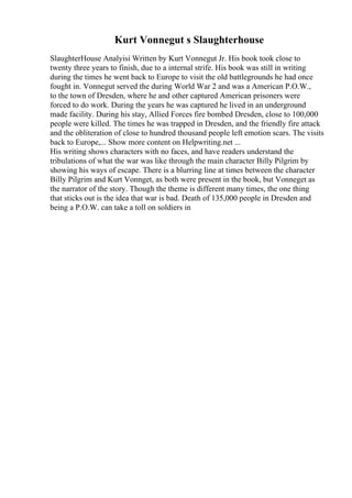 Kurt Vonnegut s Slaughterhouse
SlaughterHouse Analyisi Written by Kurt Vonnegut Jr. His book took close to
twenty three years to finish, due to a internal strife. His book was still in writing
during the times he went back to Europe to visit the old battlegrounds he had once
fought in. Vonnegut served the during World War 2 and was a American P.O.W.,
to the town of Dresden, where he and other captured American prisoners were
forced to do work. During the years he was captured he lived in an underground
made facility. During his stay, Allied Forces fire bombed Dresden, close to 100,000
people were killed. The times he was trapped in Dresden, and the friendly fire attack
and the obliteration of close to hundred thousand people left emotion scars. The visits
back to Europe,... Show more content on Helpwriting.net ...
His writing shows characters with no faces, and have readers understand the
tribulations of what the war was like through the main character Billy Pilgrim by
showing his ways of escape. There is a blurring line at times between the character
Billy Pilgrim and Kurt Vonnget, as both were present in the book, but Vonneget as
the narrator of the story. Though the theme is different many times, the one thing
that sticks out is the idea that war is bad. Death of 135,000 people in Dresden and
being a P.O.W. can take a toll on soldiers in
 