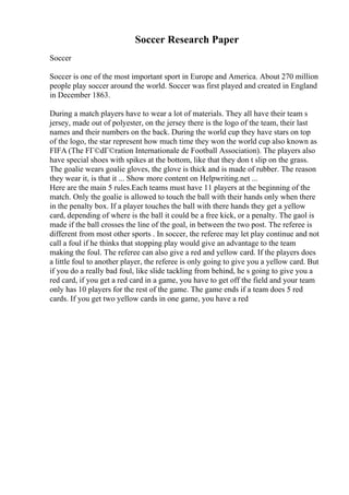 Soccer Research Paper
Soccer
Soccer is one of the most important sport in Europe and America. About 270 million
people play soccer around the world. Soccer was first played and created in England
in December 1863.
During a match players have to wear a lot of materials. They all have their team s
jersey, made out of polyester, on the jersey there is the logo of the team, their last
names and their numbers on the back. During the world cup they have stars on top
of the logo, the star represent how much time they won the world cup also known as
FIFA (The FГ©dГ©ration Internationale de Football Association). The players also
have special shoes with spikes at the bottom, like that they don t slip on the grass.
The goalie wears goalie gloves, the glove is thick and is made of rubber. The reason
they wear it, is that it ... Show more content on Helpwriting.net ...
Here are the main 5 rules.Each teams must have 11 players at the beginning of the
match. Only the goalie is allowed to touch the ball with their hands only when there
in the penalty box. If a player touches the ball with there hands they get a yellow
card, depending of where is the ball it could be a free kick, or a penalty. The gaol is
made if the ball crosses the line of the goal, in between the two post. The referee is
different from most other sports . In soccer, the referee may let play continue and not
call a foul if he thinks that stopping play would give an advantage to the team
making the foul. The referee can also give a red and yellow card. If the players does
a little foul to another player, the referee is only going to give you a yellow card. But
if you do a really bad foul, like slide tackling from behind, he s going to give you a
red card, if you get a red card in a game, you have to get off the field and your team
only has 10 players for the rest of the game. The game ends if a team does 5 red
cards. If you get two yellow cards in one game, you have a red
 