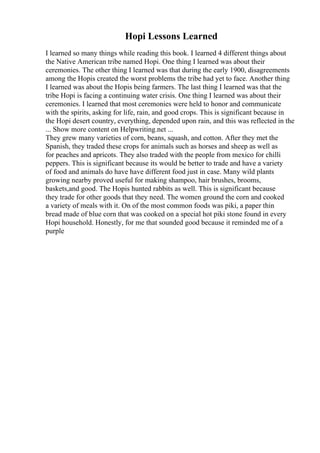Hopi Lessons Learned
I learned so many things while reading this book. I learned 4 different things about
the Native American tribe named Hopi. One thing I learned was about their
ceremonies. The other thing I learned was that during the early 1900, disagreements
among the Hopis created the worst problems the tribe had yet to face. Another thing
I learned was about the Hopis being farmers. The last thing I learned was that the
tribe Hopi is facing a continuing water crisis. One thing I learned was about their
ceremonies. I learned that most ceremonies were held to honor and communicate
with the spirits, asking for life, rain, and good crops. This is significant because in
the Hopi desert country, everything, depended upon rain, and this was reflected in the
... Show more content on Helpwriting.net ...
They grew many varieties of corn, beans, squash, and cotton. After they met the
Spanish, they traded these crops for animals such as horses and sheep as well as
for peaches and apricots. They also traded with the people from mexico for chilli
peppers. This is significant because its would be better to trade and have a variety
of food and animals do have have different food just in case. Many wild plants
growing nearby proved useful for making shampoo, hair brushes, brooms,
baskets,and good. The Hopis hunted rabbits as well. This is significant because
they trade for other goods that they need. The women ground the corn and cooked
a variety of meals with it. On of the most common foods was piki, a paper thin
bread made of blue corn that was cooked on a special hot piki stone found in every
Hopi household. Honestly, for me that sounded good because it reminded me of a
purple
 