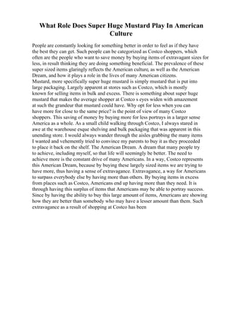 What Role Does Super Huge Mustard Play In American
Culture
People are constantly looking for something better in order to feel as if they have
the best they can get. Such people can be categorized as Costco shoppers, which
often are the people who want to save money by buying items of extravagant sizes for
less, in result thinking they are doing something beneficial. The prevalence of these
super sized items glaringly reflects the American culture, as well as the American
Dream, and how it plays a role in the lives of many American citizens.
Mustard, more specifically super huge mustard is simply mustard that is put into
large packaging. Largely apparent at stores such as Costco, which is mostly
known for selling items in bulk and excess. There is something about super huge
mustard that makes the average shopper at Costco s eyes widen with amazement
at such the grandeur that mustard could have. Why opt for less when you can
have more for close to the same price? is the point of view of many Costco
shoppers. This saving of money by buying more for less portrays in a larger sense
America as a whole. As a small child walking through Costco, I always stared in
awe at the warehouse esque shelving and bulk packaging that was apparent in this
unending store. I would always wander through the aisles grabbing the many items
I wanted and vehemently tried to convince my parents to buy it as they proceeded
to place it back on the shelf. The American Dream. A dream that many people try
to achieve, including myself, so that life will seemingly be better. The need to
achieve more is the constant drive of many Americans. In a way, Costco represents
this American Dream, because by buying these largely sized items we are trying to
have more, thus having a sense of extravagance. Extravagance, a way for Americans
to surpass everybody else by having more than others. By buying items in excess
from places such as Costco, Americans end up having more than they need. It is
through having this surplus of items that Americans may be able to portray success.
Since by having the ability to buy this large amount of items, Americans are showing
how they are better than somebody who may have a lesser amount than them. Such
extravagance as a result of shopping at Costco has been
 