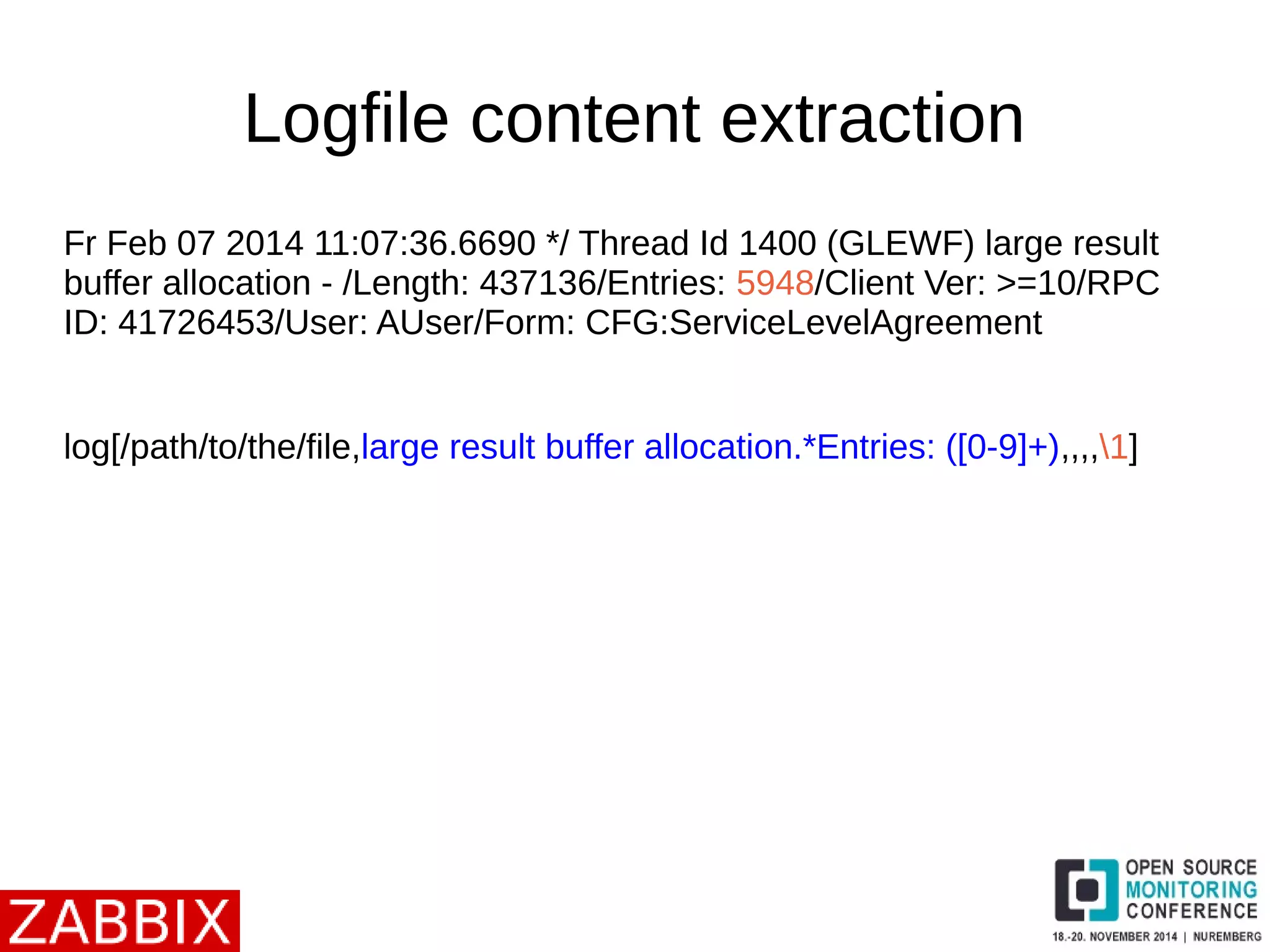 Logfile content extraction 
Fr Feb 07 2014 11:07:36.6690 */ Thread Id 1400 (GLEWF) large result 
buffer allocation - /Length: 437136/Entries: 5948/Client Ver: >=10/RPC 
ID: 41726453/User: AUser/Form: CFG:ServiceLevelAgreement 
log[/path/to/the/file,large result buffer allocation.*Entries: ([0-9]+),,,,1] 
 