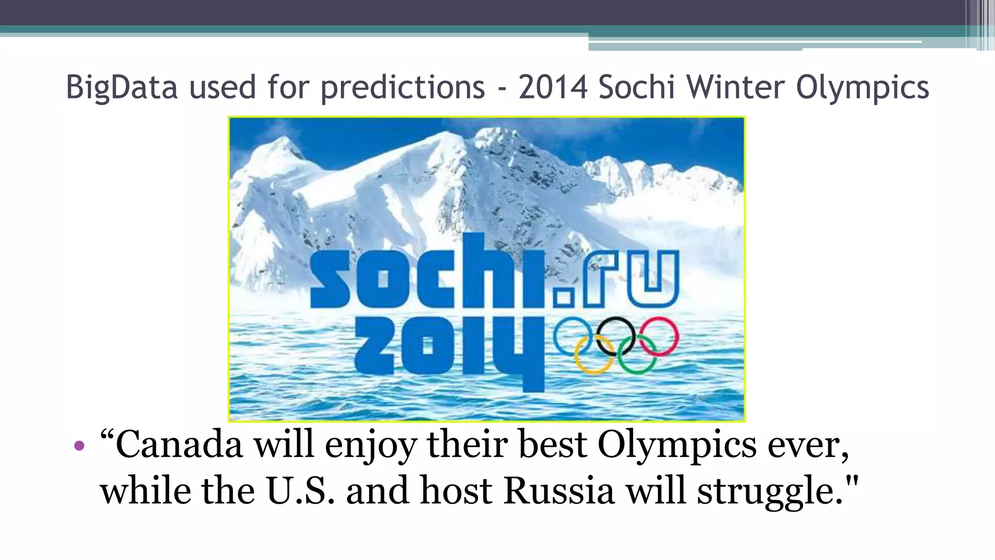 BigData used for predictions - 2014 Sochi Winter Olympics
• The analysts used publicly available data on all Winter Olympic Games from 1924 forward
• The model's inputs are Gross Domestic Product(GDP), year, if the country is
communist or not, if the country is a host or not, population of that country, and
its historical performances and medal counts in previous Olympics.
• All variables are given the same weight in the model
• The medal count prediction is based on a linear regression model
• The algorithm is based on historical data, and doesn’t necessarily reflect more current
information such as emerging stars, recent funding boosts, and an unexpectedly large addition of
new events to the program.
• “Based on the above mentioned data and analysis, the analysts predict that Canadian athletes
will grab the most medals and the United States will finish seventh. Germany, Norway,
Austria, China and Russia will rank second to sixth respectively.”
 