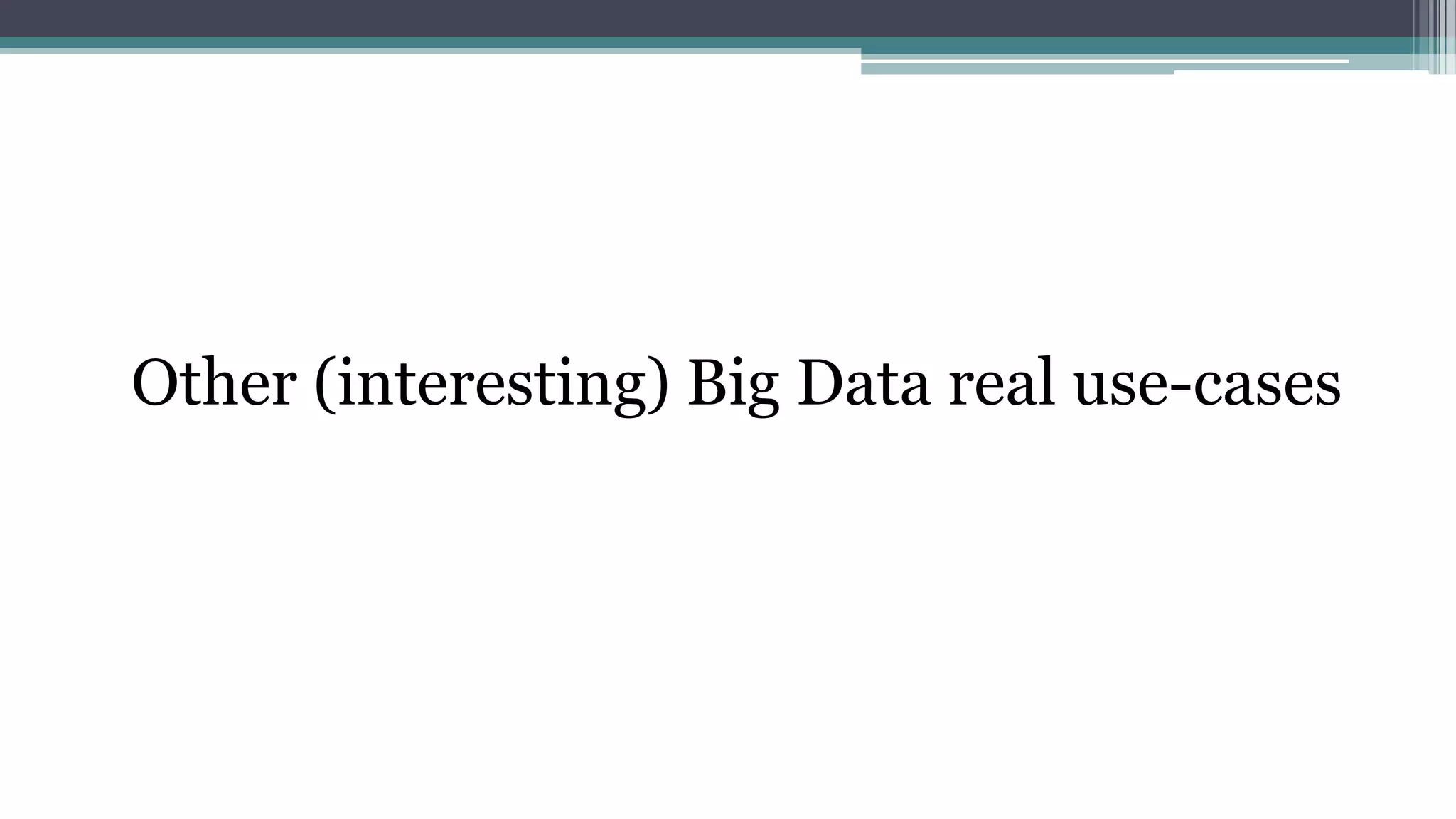 Netflix
Netflix collects a lot of data to understand how its users behave and what their
preferences are
• It collects metrics including what people watch, when they watch, where they watch,
what devices they use, ratings, searches, when users pause or stop watching, etc.
• Netflix made the House of Cards decision by identifying that subscribers who
watched the original British version of House of Cards were very likely to watch
movies starring Kevin Spacey or directed by David Fincher
• Netflix made ten different versions of the trailer for House of Cards geared towards
different audiences
▫ Fans of Kevin Spacey watched trailers that were focused on him while people who liked
female-oriented movies saw trailers that highlighted the women in the show.
 