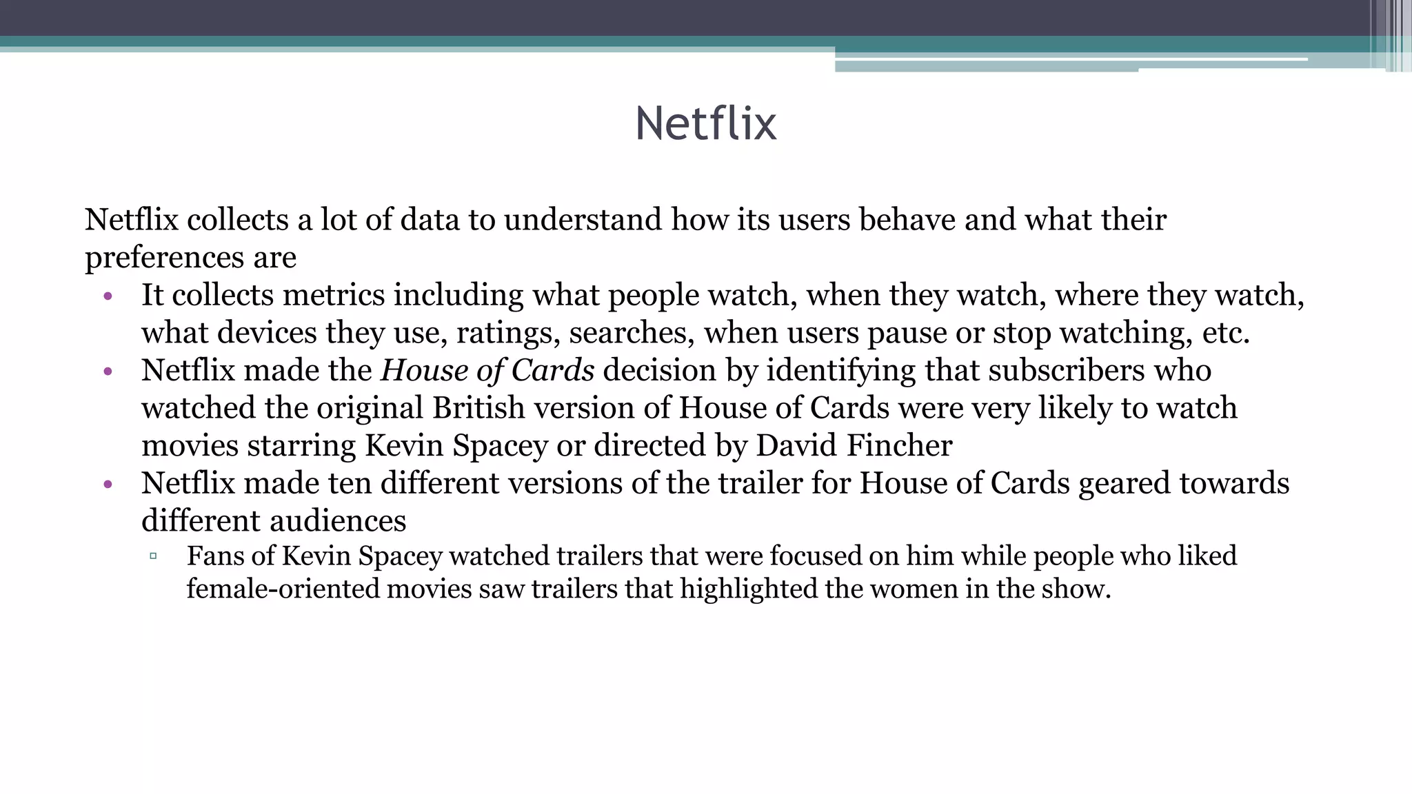 Verizon
• 103.3 million wireless customers, 6.2 million Internet users and 5.3 million TV subscribers.
• Data collected:
▫ Calls(order flowers) or accessing some pages
▫ Locations in City + Roaming
▫ Home + Mobile web pages + Television
• Formed a Precision Marketing division – e.g. Event attendance information
▫ Migrate from iPhone 5 to iPhone 6 – resulted in a plan data increase or not?
▫ Some migrated from Android to iPhone and huge data plan consumtion 3x-5x more
Notes:
• Customers can choose not to participate in the program by going to their privacy choices page on MyVerizon or by
calling 866-211-0874
• Verizon’s business and government customers are not part of the Precision program
 
