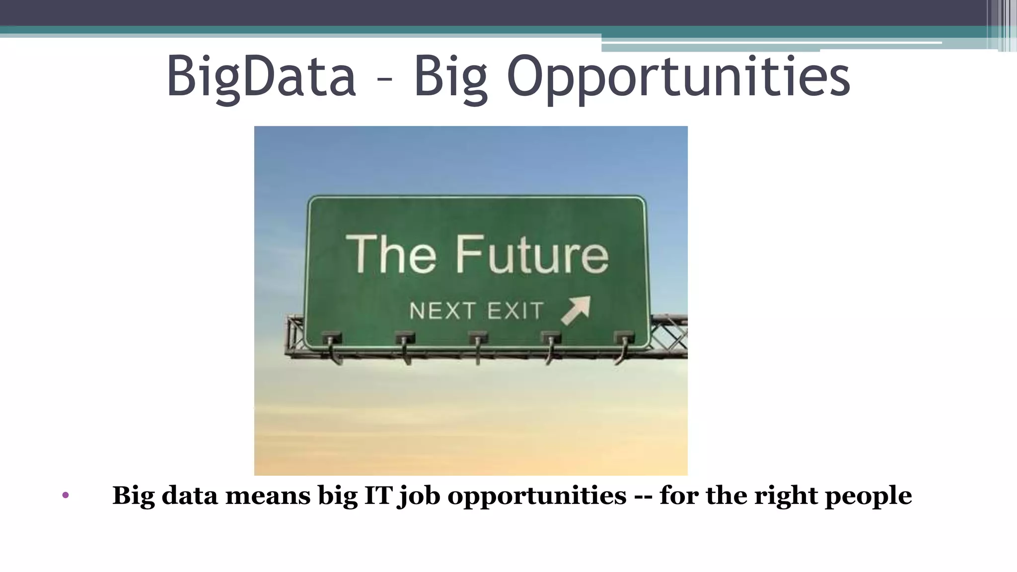 Big Opportunities
• Gartner predicted in 2013 that by 2015, Big Data demand will generate 4.4
million jobs in the IT Industry all around the world.
• 1.9 million IT jobs will be created just in the U.S. That is how Big Data
directly affects the IT Industry.
• Only 1/3rd of these jobs will be fulfilled, due to lack of skills in the
individuals
What is needed?
• A Curious Mind Is Key - The most important qualifications for these positions
aren't academic degrees, certifications, job experience or titles. Rather, they seem to
be soft skills: a curious mind, the ability to communicate with nontechnical people, a
persistent -- even stubborn -- character and a strong creative bent.
• The CIA is hiring data scientists : “We are looking for curious, creative
individuals interested in serving their country through the field of data
science.”
 