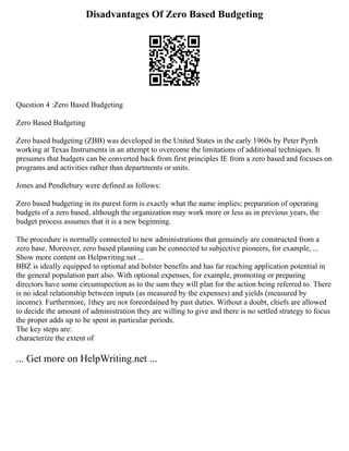 Disadvantages Of Zero Based Budgeting
Question 4 :Zero Based Budgeting
Zero Based Budgeting
Zero based budgeting (ZBB) was developed in the United States in the early 1960s by Peter Pyrrh
working at Texas Instruments in an attempt to overcome the limitations of additional techniques. It
presumes that budgets can be converted back from first principles IE from a zero based and focuses on
programs and activities rather than departments or units.
Jones and Pendlebury were defined as follows:
Zero based budgeting in its purest form is exactly what the name implies; preparation of operating
budgets of a zero based, although the organization may work more or less as in previous years, the
budget process assumes that it is a new beginning.
The procedure is normally connected to new administrations that genuinely are constructed from a
zero base. Moreover, zero based planning can be connected to subjective pioneers, for example, ...
Show more content on Helpwriting.net ...
BBZ is ideally equipped to optional and bolster benefits and has far reaching application potential in
the general population part also. With optional expenses, for example, promoting or preparing
directors have some circumspection as to the sum they will plan for the action being referred to. There
is no ideal relationship between inputs (as measured by the expenses) and yields (measured by
income). Furthermore, 1they are not foreordained by past duties. Without a doubt, chiefs are allowed
to decide the amount of administration they are willing to give and there is no settled strategy to focus
the proper adds up to be spent in particular periods.
The key steps are:
characterize the extent of
... Get more on HelpWriting.net ...
 