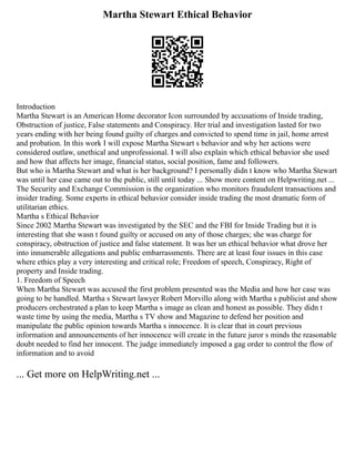 Martha Stewart Ethical Behavior
Introduction
Martha Stewart is an American Home decorator Icon surrounded by accusations of Inside trading,
Obstruction of justice, False statements and Conspiracy. Her trial and investigation lasted for two
years ending with her being found guilty of charges and convicted to spend time in jail, home arrest
and probation. In this work I will expose Martha Stewart s behavior and why her actions were
considered outlaw, unethical and unprofessional. I will also explain which ethical behavior she used
and how that affects her image, financial status, social position, fame and followers.
But who is Martha Stewart and what is her background? I personally didn t know who Martha Stewart
was until her case came out to the public, still until today ... Show more content on Helpwriting.net ...
The Security and Exchange Commission is the organization who monitors fraudulent transactions and
insider trading. Some experts in ethical behavior consider inside trading the most dramatic form of
utilitarian ethics.
Martha s Ethical Behavior
Since 2002 Martha Stewart was investigated by the SEC and the FBI for Inside Trading but it is
interesting that she wasn t found guilty or accused on any of those charges; she was charge for
conspiracy, obstruction of justice and false statement. It was her un ethical behavior what drove her
into innumerable allegations and public embarrassments. There are at least four issues in this case
where ethics play a very interesting and critical role; Freedom of speech, Conspiracy, Right of
property and Inside trading.
1. Freedom of Speech
When Martha Stewart was accused the first problem presented was the Media and how her case was
going to be handled. Martha s Stewart lawyer Robert Morvillo along with Martha s publicist and show
producers orchestrated a plan to keep Martha s image as clean and honest as possible. They didn t
waste time by using the media, Martha s TV show and Magazine to defend her position and
manipulate the public opinion towards Martha s innocence. It is clear that in court previous
information and announcements of her innocence will create in the future juror s minds the reasonable
doubt needed to find her innocent. The judge immediately imposed a gag order to control the flow of
information and to avoid
... Get more on HelpWriting.net ...
 