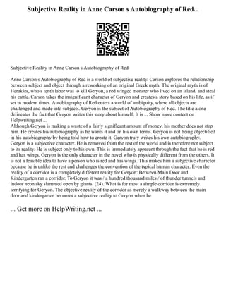 Subjective Reality in Anne Carson s Autobiography of Red...
Subjective Reality in Anne Carson s Autobiography of Red
Anne Carson s Autobiography of Red is a world of subjective reality. Carson explores the relationship
between subject and object through a reworking of an original Greek myth. The original myth is of
Herakles, who s tenth labor was to kill Geryon, a red winged monster who lived on an island, and steal
his cattle. Carson takes the insignificant character of Geryon and creates a story based on his life, as if
set in modern times. Autobiography of Red enters a world of ambiguity, where all objects are
challenged and made into subjects. Geryon is the subject of Autobiography of Red. The title alone
delineates the fact that Geryon writes this story about himself. It is ... Show more content on
Helpwriting.net ...
Although Geryon is making a waste of a fairly significant amount of money, his mother does not stop
him. He creates his autobiography as he wants it and on his own terms. Geryon is not being objectified
in his autobiography by being told how to create it. Geryon truly writes his own autobiography.
Geryon is a subjective character. He is removed from the rest of the world and is therefore not subject
to its reality. He is subject only to his own. This is immediately apparent through the fact that he is red
and has wings. Geryon is the only character in the novel who is physically different from the others. It
is not a feasible idea to have a person who is red and has wings. This makes him a subjective character
because he is unlike the rest and challenges the convention of the typical human character. Even the
reality of a corridor is a completely different reality for Geryon: Between Main Door and
Kindergarten ran a corridor. To Geryon it was / a hundred thousand miles / of thunder tunnels and
indoor neon sky slammed open by giants. (24). What is for most a simple corridor is extremely
terrifying for Geryon. The objective reality of the corridor as merely a walkway between the main
door and kindergarten becomes a subjective reality to Geryon when he
... Get more on HelpWriting.net ...
 