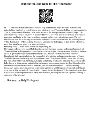 Brunelleschi s Influence To The Renaissance
In 1418, the town fathers of Florence realized they had to face a major problem. Il Duomo, the
cathedral that was built to best all others, was missing its roof. This cathedral had been constructed in
1296 to commemorate Florence s new status as one of the most prosperous cities in Europe. The
cathedral would serve as a symbol of this new Florence. The town fathers had a vision of a colossal
dome that would rise to the heavens without support, pulling one s attention upwards. The only
obstacle was that the technology at the time could not accommodate a dome of the scale as planned,
with a diameter of 180 feet. A competition was announced with the prize of 200 florins, which was
more than a craftsman s two year wage at the time.
One entry stood ... Show more content on Helpwriting.net ...
His biggest influence was most likely founding architecture as a separate and unique branch of art.
This established architects as more than just laborers and helped raise their status. Architects and other
artists in general received more credit for their work. Another similarly important influence
Brunelleschi had was popularizing the classical style by visiting and examining the ruins of Rome.
This helped repair the disintegrated reputation of Rome. This also established a new idea of beauty
that was achieved through harmony, symmetry and abiding by classical rules and styles. These rules
helped some artists to create individuality and to experience greater artistic freedom. Brunelleschi s
creation of new machinery was still impactful, but less so than the others. This revolutionary
technology ignited a new reliance on science and technology until the point where math and the arts
were inseparably intertwined. Brunelleschi s construction of the dome of Il Duomo clearly shaped the
Renaissance by raising the status of artists and architects, reviving the classical style and creating a
symbiosis of the arts and
... Get more on HelpWriting.net ...
 