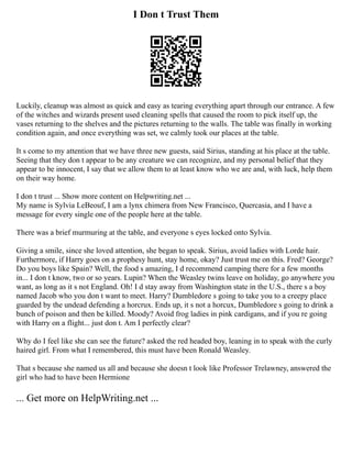 I Don t Trust Them
Luckily, cleanup was almost as quick and easy as tearing everything apart through our entrance. A few
of the witches and wizards present used cleaning spells that caused the room to pick itself up, the
vases returning to the shelves and the pictures returning to the walls. The table was finally in working
condition again, and once everything was set, we calmly took our places at the table.
It s come to my attention that we have three new guests, said Sirius, standing at his place at the table.
Seeing that they don t appear to be any creature we can recognize, and my personal belief that they
appear to be innocent, I say that we allow them to at least know who we are and, with luck, help them
on their way home.
I don t trust ... Show more content on Helpwriting.net ...
My name is Sylvia LeBeouf, I am a lynx chimera from New Francisco, Quercasia, and I have a
message for every single one of the people here at the table.
There was a brief murmuring at the table, and everyone s eyes locked onto Sylvia.
Giving a smile, since she loved attention, she began to speak. Sirius, avoid ladies with Lorde hair.
Furthermore, if Harry goes on a prophesy hunt, stay home, okay? Just trust me on this. Fred? George?
Do you boys like Spain? Well, the food s amazing, I d recommend camping there for a few months
in... I don t know, two or so years. Lupin? When the Weasley twins leave on holiday, go anywhere you
want, as long as it s not England. Oh! I d stay away from Washington state in the U.S., there s a boy
named Jacob who you don t want to meet. Harry? Dumbledore s going to take you to a creepy place
guarded by the undead defending a horcrux. Ends up, it s not a horcux, Dumbledore s going to drink a
bunch of poison and then be killed. Moody? Avoid frog ladies in pink cardigans, and if you re going
with Harry on a flight... just don t. Am I perfectly clear?
Why do I feel like she can see the future? asked the red headed boy, leaning in to speak with the curly
haired girl. From what I remembered, this must have been Ronald Weasley.
That s because she named us all and because she doesn t look like Professor Trelawney, answered the
girl who had to have been Hermione
... Get more on HelpWriting.net ...
 