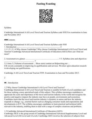 Fasting Feasting
Syllabus
Cambridge International AAS Level Travel and Tourism Syllabus code 9395 For examination in June
and November 2013
Contents
Cambridge International AAS Level Travel and Tourism Syllabus code 9395
1. Introduction ..................................................................................... 2
1.1 1.2 1.3 1.4 Why choose Cambridge? Why choose Cambridge International AAS Level Travel and
Tourism? Cambridge Advanced International Certificate of Education (AICE) How can I find out
more?
2. Assessment at a glance .................................................................. 5 3. Syllabus aims and objectives
........................................................... 7
3.1 Aims 3.2 Scheme of assessment ... Show more content on Helpwriting.net ...
CIE invests constantly in improving its qualifications and services. We draw upon education research
in developing our qualifications.
Cambridge AAS Level Travel and Tourism 9395. Examination in June and November 2013.
2
1. Introduction
1.2 Why choose Cambridge International AAS Level Travel and Tourism?
Cambridge International AAS Level Travel and Tourism is suitable for both A Level candidates and
for those seeking a more specialised study of this subject. This syllabus encourages candidates to
appreciate the scale and importance of the travel and tourism industry in the world and recognise the
positive and negative impacts the industry may have on people, environments and economies.
Candidates learn that the travel and tourism industry is dynamic in nature and how the industry
responds to change: e.g., external factors such as changing consumer needs and expectations and
developments in ICT. The syllabus encourages candidates to learn practical and technical skills
relevant to the industry, enabling them to deal with a range of complex situations and problems.
1.3 Cambridge Advanced International Certificate of Education (AICE)
Cambridge AICE is the group award of Cambridge International Advanced Supplementary Level and
Advanced Level (AS Level and A Level). Cambridge AICE involves the selection of subjects from
 